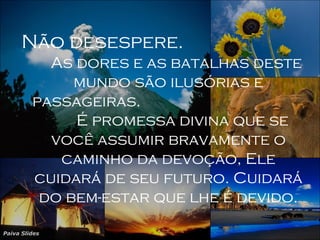 Paiva Slides
Não desespere.
As dores e as batalhas deste
mundo são ilusórias e
passageiras.
É promessa divina que se
você assumir bravamente o
caminho da devoção, Ele
cuidará de seu futuro. Cuidará
do bem-estar que lhe é devido.
 
