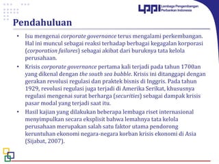 Pendahuluan
• Isu mengenai corporate governance terus mengalami perkembangan.
Hal ini muncul sebagai reaksi terhadap berbagai kegagalan korporasi
(corporation failures) sebagai akibat dari buruknya tata kelola
perusahaan.
• Krisis corporate governance pertama kali terjadi pada tahun 1700an
yang dikenal dengan the south sea bubble. Krisis ini ditanggapi dengan
gerakan revolusi regulasi dan praktek bisnis di Inggris. Pada tahun
1929, revolusi regulasi juga terjadi di Amerika Serikat, khususnya
regulasi mengenai surat berharga (securities) sebagai dampak krisis
pasar modal yang terjadi saat itu.
• Hasil kajian yang dilakukan beberapa lembaga riset internasional
menyimpulkan secara eksplisit bahwa lemahnya tata kelola
perusahaan merupakan salah satu faktor utama pendorong
keruntuhan ekonomi negara-negara korban krisis ekonomi di Asia
(Sijabat, 2007).
 