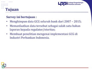 Tujuan
Survey ini bertujuan :
• Menghimpun data GCG seluruh bank dari 2007 – 2015;
• Memanfaatkan data tersebut sebagai salah satu bahan
laporan kepada regulator/otoritas;
• Membuat penelitian mengenai implementasi GCG di
Industri Perbankan Indonesia.
 