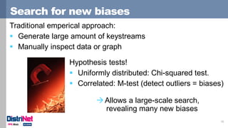 Search for new biases
15
Hypothesis tests!
 Uniformly distributed: Chi-squared test.
 Correlated: M-test (detect outliers = biases)
Traditional emperical approach:
 Generate large amount of keystreams
 Manually inspect data or graph
Allows a large-scale search,
revealing many new biases
 