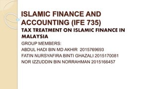 ISLAMIC FINANCE AND
ACCOUNTING (IFE 735)
TAX TREATMENT ON ISLAMIC FINANCE IN
MALAYSIA
GROUP MEMBERS:
ABDUL HADI BIN MD AKHIR 2015769693
FATIN NURSYAFIRA BINTI GHAZALI 2015170081
NOR IZZUDDIN BIN NORRAHMAN 2015166457
 
