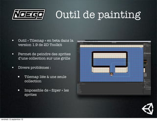 Outil de painting
• Outil « Tilemap » en beta dans la
version 1.9 de 2D Toolkit
• Permet de peindre des sprites
d’une collection sur une grille
• Divers problèmes :
 Tilemap liée à une seule
collection
 Impossible de « ﬂiper » les
sprites
vendredi 13 septembre 13
 