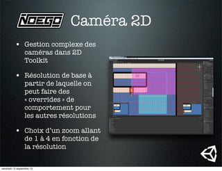 Caméra 2D
• Gestion complexe des
caméras dans 2D
Toolkit
• Résolution de base à
partir de laquelle on
peut faire des
« overrides » de
comportement pour
les autres résolutions
• Choix d’un zoom allant
de 1 à 4 en fonction de
la résolution
vendredi 13 septembre 13
 
