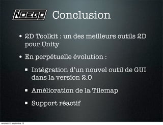 Conclusion
• 2D Toolkit : un des meilleurs outils 2D
pour Unity
• En perpétuelle évolution :
 Intégration d’un nouvel outil de GUI
dans la version 2.0
 Amélioration de la Tilemap
 Support réactif
vendredi 13 septembre 13
 