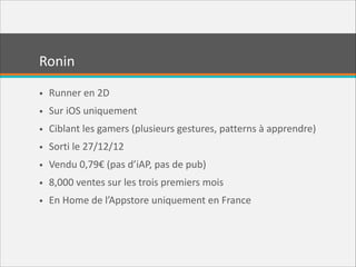Ronin
• Runner  en  2D  
• Sur  iOS  uniquement  
• Ciblant  les  gamers  (plusieurs  gestures,  patterns  à  apprendre)  
• Sorti  le  27/12/12  
• Vendu  0,79€  (pas  d’iAP,  pas  de  pub)  
• 8,000  ventes  sur  les  trois  premiers  mois  
• En  Home  de  l’Appstore  uniquement  en  France

 