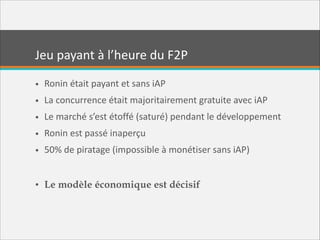 Jeu  payant  à  l’heure  du  F2P
• Ronin  était  payant  et  sans  iAP  
• La  concurrence  était  majoritairement  gratuite  avec  iAP  
• Le  marché  s’est  étoffé  (saturé)  pendant  le  développement  
• Ronin  est  passé  inaperçu  
• 50%  de  piratage  (impossible  à  monétiser  sans  iAP)  
!

• Le modèle économique est décisif

 