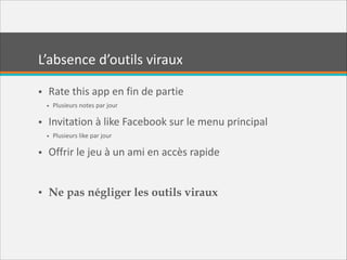 L’absence  d’outils  viraux
• Rate  this  app  en  fin  de  partie  
• Plusieurs  notes  par  jour  

• Invitation  à  like  Facebook  sur  le  menu  principal  
• Plusieurs  like  par  jour  

• Offrir  le  jeu  à  un  ami  en  accès  rapide  
!

• Ne pas négliger les outils viraux

 