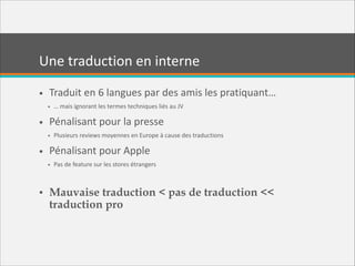 Une  traduction  en  interne
• Traduit  en  6  langues  par  des  amis  les  pratiquant…  
• …  mais  ignorant  les  termes  techniques  liés  au  JV  

• Pénalisant  pour  la  presse  
• Plusieurs  reviews  moyennes  en  Europe  à  cause  des  traductions  

• Pénalisant  pour  Apple  
• Pas  de  feature  sur  les  stores  étrangers  

!

• Mauvaise traduction < pas de traduction <<
traduction pro

 