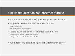 Une  communication  pré-­‐lancement  tardive
• Communication  (trailer,  PR)  quelques  jours  avant  la  sortie  
• La  presse  découvre  le  jeu  au  dernier  moment  
• Pas  d’attente  créée  
• Publication  (trop)  tardive  des  tests  

• Apple  n’a  pu  connaître  les  attentes  autour  du  jeu  
• Réduction  des  chances  d’être  feature  Day  One  
• Risque  de  tomber  instantanément  dans  l’oubli  

!

• Commencer à communiquer tôt autour d’un projet

 