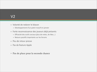 V2
• Volonté  de  redorer  le  blason  
• Développement  d’un  patch  massif  en  janvier  

• Forte  reconnaissance  des  joueurs  déjà  présents  
• Efficacité  des  outils  sociaux  (plus  de  notes,  de  likes…)  
• Retours  positifs  importants  sur  les  forums  

• Peu  de  retour  presse  
• Pas  de  feature  Apple  

!
• Pas de place pour la seconde chance

 