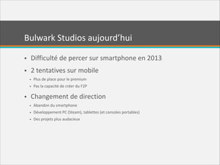 Bulwark  Studios  aujourd’hui
• Difficulté  de  percer  sur  smartphone  en  2013  
• 2  tentatives  sur  mobile  
• Plus  de  place  pour  le  premium  
• Pas  la  capacité  de  créer  du  F2P  

• Changement  de  direction  
• Abandon  du  smartphone  
• Développement  PC  (Steam),  tablettes  (et  consoles  portables)  
• Des  projets  plus  audacieux

 