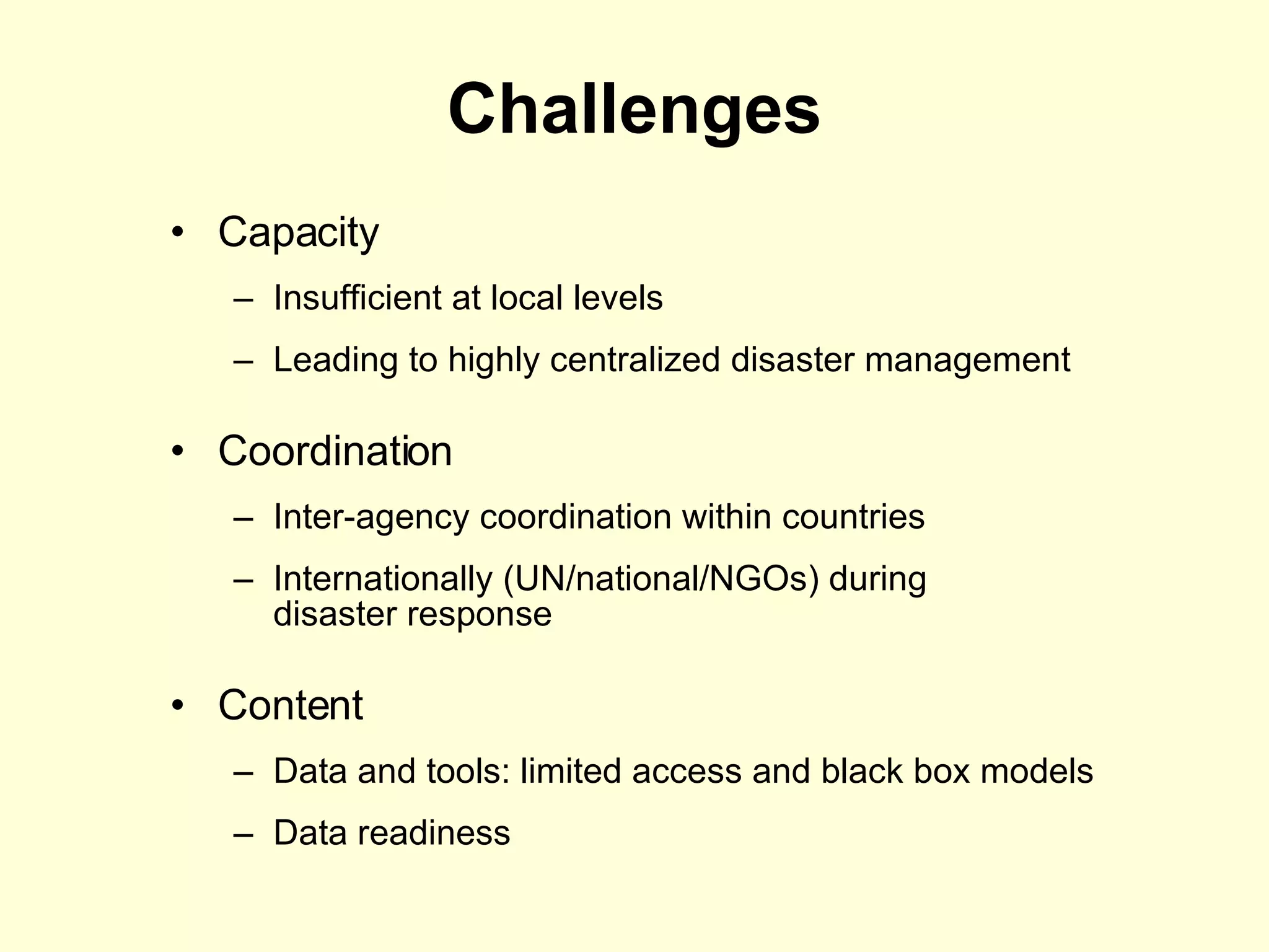 Challenges Capacity  Insufficient at local levels Leading to highly centralized disaster management Coordination  Inter-agency coordination within countries Internationally (UN/national/NGOs) during  disaster response Content Data and tools: limited access and black box models Data readiness 