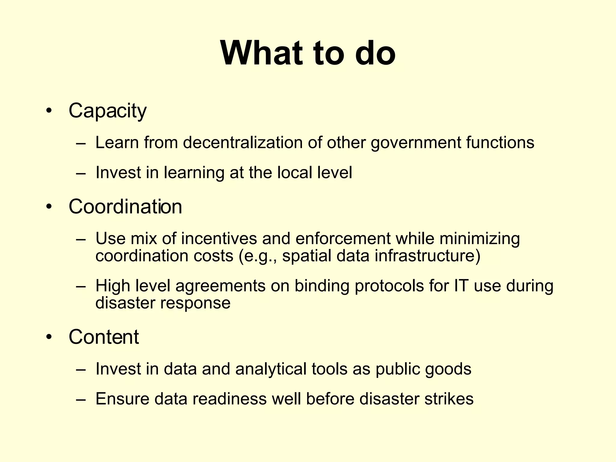 What to do Capacity Learn from decentralization of other government functions Invest in learning at the local level Coordination Use mix of incentives and enforcement while minimizing coordination costs (e.g., spatial data infrastructure) High level agreements on binding protocols for IT use during disaster response  Content Invest in data and analytical tools as public goods  Ensure data readiness well before disaster strikes 