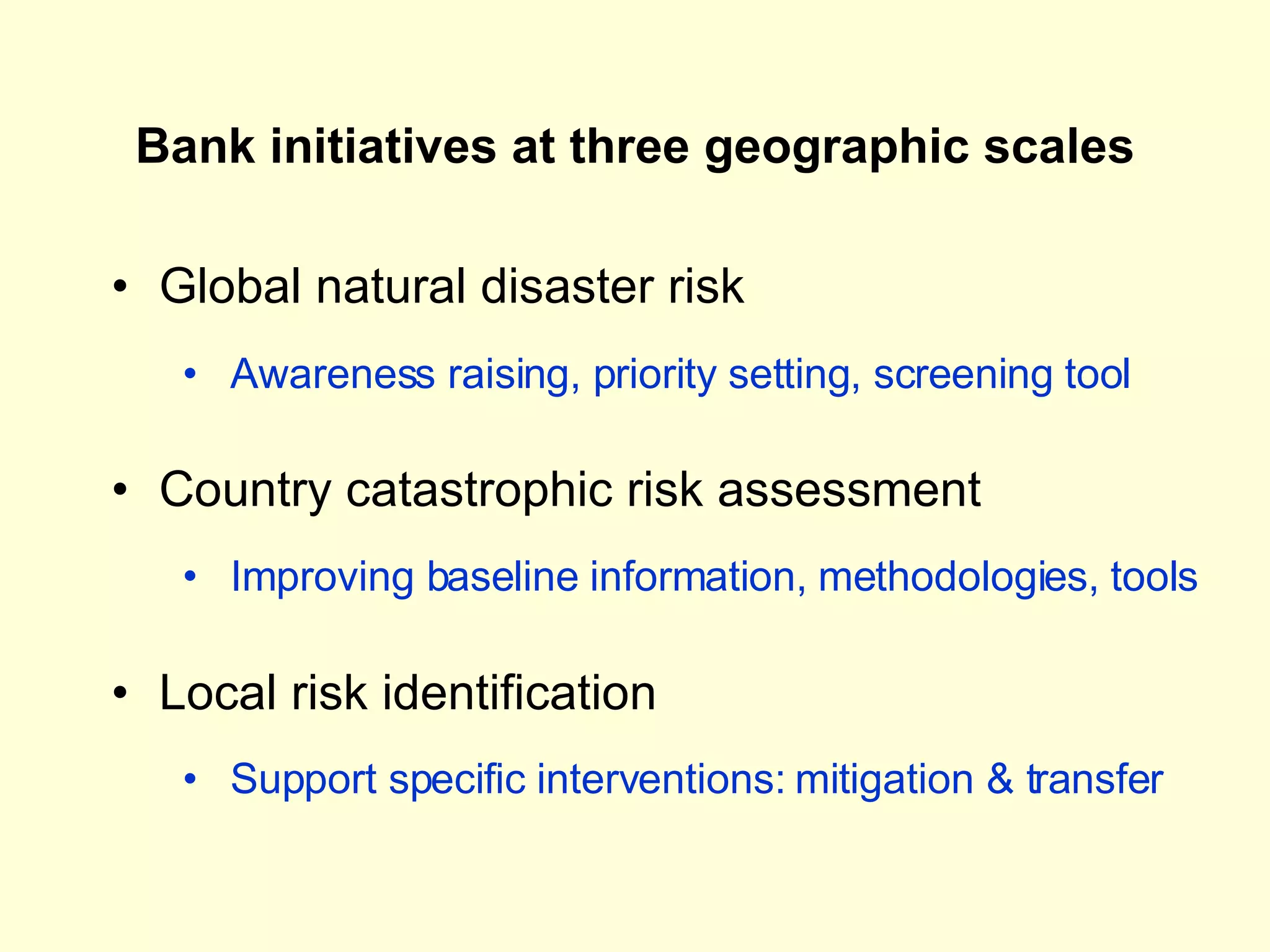 Bank initiatives at three geographic scales Global natural disaster risk Country catastrophic risk assessment Local risk identification Awareness raising, priority setting, screening tool Improving baseline information, methodologies, tools Support specific interventions: mitigation & transfer 