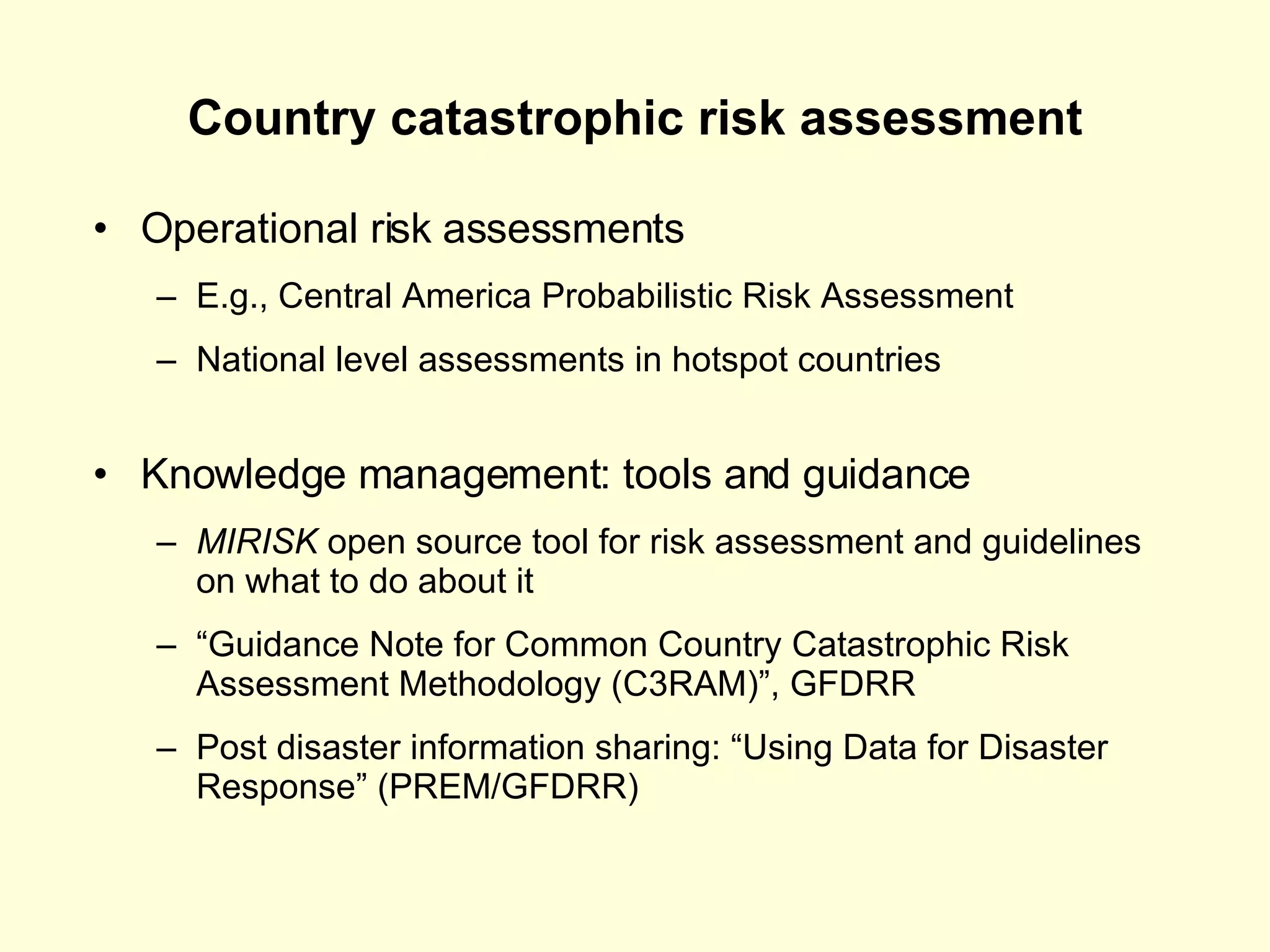 Country catastrophic risk assessment Operational risk assessments E.g., Central America Probabilistic Risk Assessment National level assessments in hotspot countries Knowledge management: tools and guidance MIRISK  open source tool for risk assessment and guidelines on what to do about it “ Guidance Note for Common Country Catastrophic Risk Assessment Methodology (C3RAM)”, GFDRR Post disaster information sharing: “Using Data for Disaster Response” (PREM/GFDRR) 