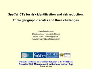 Spatial  ICTs for risk identification and risk reduction: Three geographic scales and three challenges Uwe Deichmann Development Research Group World Bank, Washington DC <udeichmann@worldbank.org> International Day on Disaster Risk Reduction at the World Bank Disaster Risk Management in the Information Age October 8-9, 2008 
