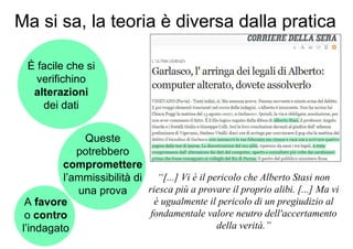 Ma si sa, la teoria è diversa dalla pratica

  È facile che si
    verifichino
   alterazioni
     dei dati


              Queste
             potrebbero
          compromettere
          l’ammissibilità di “[...] Vi è il pericolo che Alberto Stasi non
             una prova      riesca più a provare il proprio alibi. [...] Ma vi
  A favore                    è ugualmente il pericolo di un pregiudizio al
  o contro                   fondamentale valore neutro dell'accertamento
 l’indagato                                   della verità.”
 
