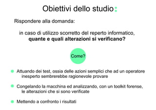 Obiettivi dello studio
Rispondere alla domanda:

 in caso di utilizzo scorretto del reperto informatico,
     quante e quali alterazioni si verificano?


                             Come?


Attuando dei test, ossia delle azioni semplici che ad un operatore
   inesperto sembrerebbe ragionevole provare

Congelando la macchina ed analizzando, con un toolkit forense,
  le alterazioni che si sono verificate

Mettendo a confronto i risultati
 
