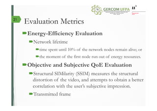 Evaluation Metrics
´ Energy-Efficiency Evaluation
´ Network lifetime
´ time spent until 10% of the network nodes remain alive; or
´ the moment of the first node run out of energy resources.
´ Objective and Subjective QoE Evaluation
´ Structural SIMilarity (SSIM) measures the structural
distortion of the video, and attempts to obtain a better
correlation with the user’s subjective impression.
´ Transmitted frame
21
 