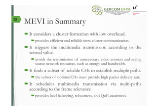 MEVI in Summary
´ It considers a cluster formation with low overhead.
´ provides efficient and reliable intra-cluster communication.
´ It triggers the multimedia transmission according to the
sensed value.
´ avoids the transmission of unnecessary video content and saving
scarce network resources, such as energy and bandwidth.
´ It finds a subset of reliable CHs to establish multiple paths.
´ the subset of optimal CHs must provide high packet delivery rate.
´ It schedules multimedia transmission via multi-paths
according to the frame relevance
´ provides load balancing, robustness, and QoE-awareness.
28
 