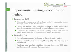 Opportunistic Routing - coordination
method
´ Beacon-based OR
´ Selects and prioritizes a set of candidate nodes by transmitting beacon
messages before packet transmission.
´ Creates and orders a relay candidate list prior to packet transmission
according to a certain criteria, such as expected transmission count.
´ Determines the candidate list before sending packets, and may not
reflect the real situation at the moment of packet transmission.
´ Beaconless OR
´ Forwarding decisions are performed by the receiver of a packet.
´ Adds a small Dynamic Forwarding Delay (DFD) value before packet
transmission.
´ Candidate node with best conditions compute the shortest DFD value,
and thus such node transmits the packet faster.
31
 
