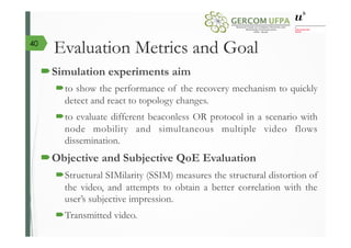 Evaluation Metrics and Goal
´ Simulation experiments aim
´ to show the performance of the recovery mechanism to quickly
detect and react to topology changes.
´ to evaluate different beaconless OR protocol in a scenario with
node mobility and simultaneous multiple video flows
dissemination.
´ Objective and Subjective QoE Evaluation
´ Structural SIMilarity (SSIM) measures the structural distortion of
the video, and attempts to obtain a better correlation with the
user’s subjective impression.
´ Transmitted video.
40
 