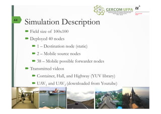 Simulation Description
´ Field size of 100x100
´ Deployed 40 nodes
´ 1 – Destination node (static)
´ 2 – Mobile source nodes
´ 38 – Mobile possible forwarder nodes
´ Transmitted videos
´ Container, Hall, and Highway (YUV library)
´ UAV1 and UAV2 (downloaded from Youtube)
44
 