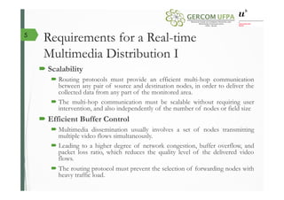 Requirements for a Real-time
Multimedia Distribution I
´ Scalability
´ Routing protocols must provide an efficient multi-hop communication
between any pair of source and destination nodes, in order to deliver the
collected data from any part of the monitored area.
´ The multi-hop communication must be scalable without requiring user
intervention, and also independently of the number of nodes or field size
´ Efficient Buffer Control
´ Multimedia dissemination usually involves a set of nodes transmitting
multiple video flows simultaneously.
´ Leading to a higher degree of network congestion, buffer overflow, and
packet loss ratio, which reduces the quality level of the delivered video
flows.
´ The routing protocol must prevent the selection of forwarding nodes with
heavy traffic load.
5
 