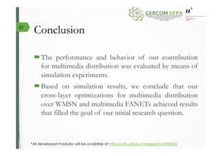 Conclusion
´ The performance and behavior of our contribution
for multimedia distribution was evaluated by means of
simulation experiments.
´ Based on simulation results, we conclude that our
cross-layer optimizations for multimedia distribution
over WMSN and multimedia FANETs achieved results
that filled the goal of our initial research question.
*All developed modules will be available at http://cds.unibe.ch/research/M3WSN/
51
 