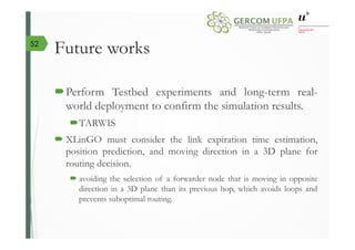 Future works
´ Perform Testbed experiments and long-term real-
world deployment to confirm the simulation results.
´ TARWIS
´ XLinGO must consider the link expiration time estimation,
position prediction, and moving direction in a 3D plane for
routing decision.
´ avoiding the selection of a forwarder node that is moving in opposite
direction in a 3D plane than its previous hop, which avoids loops and
prevents suboptimal routing.
52
 