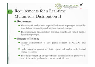 Requirements for a Real-time
Multimedia Distribution II
´ Robustness
´ The network nodes must cope with dynamic topologies caused by
node failure or mobility, and wireless channel changes
´ The multimedia dissemination continue reliable and robust despite
dynamic topologies.
´ Energy-efficiency
´ Energy consumption is also prime concern in WMSNs and
FANETs
´ Both networks consist of battery-powered nodes with limited
energy resources.
´ The development of energy-efficient communication protocols is
one of the main goals to increase network lifetime.
6
 
