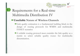 Requirements for a Real-time
Multimedia Distribution IV
´ Unreliable Nature of Wireless Channels
´ Link quality estimation is a fundamental building block in the
design of routing protocols for WMSN and multimedia
FANET scenarios
´ A reliable routing protocol must consider the link quality as a
metric to select reliable quality routes for multimedia
dissemination.
8
 