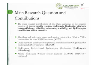 Main Research Question and
Contributions
´  The main research contributions of this thesis addresses by the research
question of how to provide real-time multimedia distribution with high
energy-efficiency, reliability, robustness, scalability, and QoE support
over wireless ad-hoc networks.
´  Multi-hop and multi-path hierarchical routing protocol for Efficient VIdeo
transmission for static WMSN scenarios (MEVI)
´  Cross-layer Link quality and Geographical-aware beaconless OR protocol for
multimedia FANET scenarios (XLinGO)
´  QoE-aware Packet-Level Redundancy Mechanism (QoE-aware
redundancy)
´  Mobile MultiMedia Wireless Sensor Network (M3WSN) OMNeT++
framework
9
 