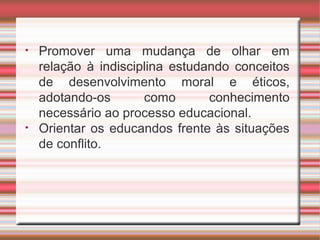 • Promover uma mudança de olhar em
relação à indisciplina estudando conceitos
de desenvolvimento moral e éticos,
adotando-os como conhecimento
necessário ao processo educacional.
• Orientar os educandos frente às situações
de conflito.
 