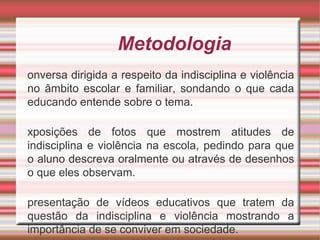 Metodologia
onversa dirigida a respeito da indisciplina e violência
no âmbito escolar e familiar, sondando o que cada
educando entende sobre o tema.
xposições de fotos que mostrem atitudes de
indisciplina e violência na escola, pedindo para que
o aluno descreva oralmente ou através de desenhos
o que eles observam.
presentação de vídeos educativos que tratem da
questão da indisciplina e violência mostrando a
importância de se conviver em sociedade.
 