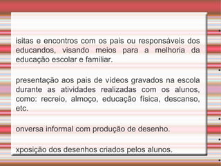 •V
isitas e encontros com os pais ou responsáveis dos
educandos, visando meios para a melhoria da
educação escolar e familiar.
•A
presentação aos pais de vídeos gravados na escola
durante as atividades realizadas com os alunos,
como: recreio, almoço, educação física, descanso,
etc.
•C
onversa informal com produção de desenho.
•E
xposição dos desenhos criados pelos alunos.
•E
 