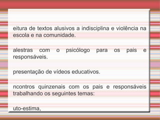 •
eitura de textos alusivos a indisciplina e violência na
escola e na comunidade.
•
alestras com o psicólogo para os pais e
responsáveis.
•
presentação de vídeos educativos.
•
ncontros quinzenais com os pais e responsáveis
trabalhando os seguintes temas:

uto-estima,

 