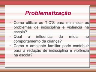 Problematização
• Como utilizar as TIC’S para minimizar os
problemas de indisciplina e violência na
escola?
• Qual a influencia da mídia no
comportamento da criança?
• Como o ambiente familiar pode contribuir
para a redução de indisciplina e violência
na escola?
 