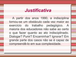Justificativa
A partir dos anos 1990, a indisciplina
tornou-se um obstáculo cada vez maior ao
exercício do trabalho pedagógico. A
maioria dos educadores não sabe ao certo
o que fazer quanto ao ato indisciplinado.
Dialogar? Punir? Encaminhar? Ignorar? Em
grande parte dos casos não se é capaz de
compreendê-lo em sua complexidade.
 