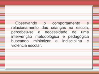 Observando o comportamento e
relacionamento das crianças na escola,
percebeu-se a necessidade de uma
intervenção metodológica e pedagógica
buscando minimizar a indisciplina e
violência escolar.
 