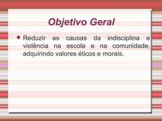 Objetivo Geral
 Reduzir as causas da indisciplina e
violência na escola e na comunidade,
adquirindo valores éticos e morais.
 