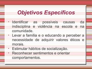 Objetivos Específicos
• Identificar as possíveis causas da
indisciplina e violência na escola e na
comunidade.
• Levar a família e o educando a perceber a
necessidade de adquirir valores éticos e
morais.
• Estimular hábitos de socialização.
• Reconhecer sentimentos e orientar
comportamentos.
 