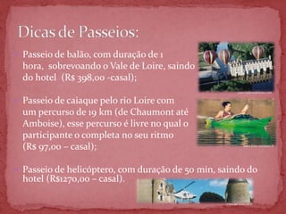  Passeio de balão, com duração de 1
  hora, sobrevoando o Vale de Loire, saindo
  do hotel (R$ 398,00 -casal);
                                                         www.ballonsdeloire.com


 Passeio de caiaque pelo rio Loire com
  um percurso de 19 km (de Chaumont até
  Amboise), esse percurso é livre no qual o
  participante o completa no seu ritmo
  (R$ 97,00 – casal);                                        www.loire-aventure.fr




 Passeio de helicóptero, com duração de 50 min, saindo do
  hotel (R$1270,00 – casal).

                                                  www.jet-systems.fr
 