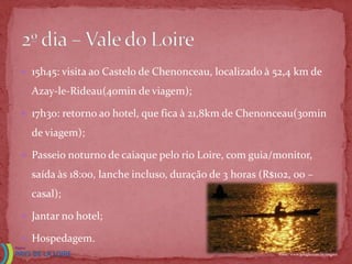  15h45: visita ao Castelo de Chenonceau, localizado à 52,4 km de

  Azay-le-Rideau(40min de viagem);

 17h3o: retorno ao hotel, que fica à 21,8km de Chenonceau(30min

  de viagem);

 Passeio noturno de caiaque pelo rio Loire, com guia/monitor,

  saída às 18:00, lanche incluso, duração de 3 horas (R$102, 00 –
  casal);

 Jantar no hotel;

 Hospedagem.
                                                         Fonte: www.google.com.br/imgres
 