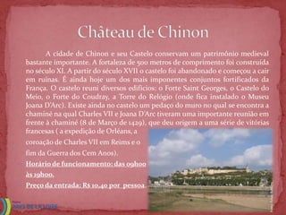 A cidade de Chinon e seu Castelo conservam um patrimônio medieval
  bastante importante. A fortaleza de 500 metros de comprimento foi construída
  no século XI. A partir do século XVII o castelo foi abandonado e começou a cair
  em ruínas. É ainda hoje um dos mais imponentes conjuntos fortificados da
  França. O castelo reuni diversos edifícios: o Forte Saint Georges, o Castelo do
  Meio, o Forte do Coudray, a Torre do Relógio (onde fica instalado o Museu
  Joana D’Arc). Existe ainda no castelo um pedaço do muro no qual se encontra a
  chaminé na qual Charles VII e Joana D’Arc tiveram uma importante reunião em
  frente à chaminé (8 de Março de 1429), que deu origem a uma série de vitórias
  francesas ( a expedição de Orléans, a
  coroação de Charles VII em Reims e o
  fim da Guerra dos Cem Anos).
 Horário de funcionamento: das 09h00
  às 19hoo.
 Preço da entrada: R$ 10,40 por pessoa.




                                                                                    Fonte: Felipe Babler
 