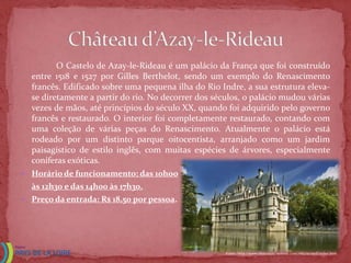 O Castelo de Azay-le-Rideau é um palácio da França que foi construído
  entre 1518 e 1527 por Gilles Berthelot, sendo um exemplo do Renascimento
  francês. Edificado sobre uma pequena ilha do Rio Indre, a sua estrutura eleva-
  se diretamente a partir do rio. No decorrer dos séculos, o palácio mudou várias
  vezes de mãos, até princípios do século XX, quando foi adquirido pelo governo
  francês e restaurado. O interior foi completamente restaurado, contando com
  uma coleção de várias peças do Renascimento. Atualmente o palácio está
  rodeado por um distinto parque oitocentista, arranjado como um jardim
  paisagístico de estilo inglês, com muitas espécies de árvores, especialmente
  coníferas exóticas.
 Horário de funcionamento: das 10hoo
  às 12h30 e das 14h00 às 17h30.
 Preço da entrada: R$ 18,50 por pessoa.




                                                     Fonte: http://www.chateauxtourisme.com/isla/accueil/index.htm
 