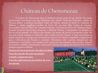 O Castelo de Chenonceau deve as mulheres grande parte de seu charme. Por quase
    quatrocentos anos foram elas que habitaram esse castelo: Catherine Briçonnet, mulher de
    Thomas Bohier, a primeira moradora; Diane de Poitiers, amante de Henri II; Catherine de
    Médicis, a rainha orgulhosa (mulher de Henri II); sua bela filha, Louise de Lorraine,
    inconsolável viúva de Henri III; Gabrielle d’Estrées, a favorita de Henri IV; Madame Dupin,
    hospede do jovem Jean-Jacques Rousseau; e Madame Pelouze, a restauradora do domínio no
    fim do século passado. No edifício das Cúpulas, um museu de cera foi consagrado a elas. Por
    isso este Castelo também é conhecido como Castelo das Sete Damas. O lugar encantador, os
    jardins franceses e o parque que se estende ao entrono do Castelo completam a impressão de
    graça e delicadeza que formam o conjunto. Chenonceau não é apenas marcado por sua
    arquitetura e sua história, mas também pela riqueza de suas coleções, como revela a visita de
    seu interior: mobilha renascentista, importante conjunto de tapetes dos séculos XVI e XVII e
    inúmeros quadros célebres.
   Horário de funcionamento: das 9h00 às 18h00.
   Preço da entrada: R$ 35,80 por pessoa
    (castelo + museu de cera).
   Preço da visita noturna aos jardins: R$ 12,00
    por pessoa.


                                                                Fonte: http://www.chateauxtourisme.com/isla/accueil/index.htm
 