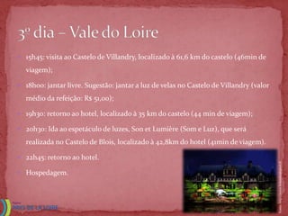  15h45: visita ao Castelo de Villandry, localizado à 61,6 km do castelo (46min de

  viagem);

 18h00: jantar livre. Sugestão: jantar a luz de velas no Castelo de Villandry (valor

  médio da refeição: R$ 51,00);

 19h30: retorno ao hotel, localizado à 35 km do castelo (44 min de viagem);

 20h30: Ida ao espetáculo de luzes, Son et Lumière (Som e Luz), que será

  realizada no Castelo de Blois, localizado à 42,8km do hotel (41min de viagem).

 22h45: retorno ao hotel.




                                                                                        Fonte: http://www.lemoulinduport.fr
 Hospedagem.
 