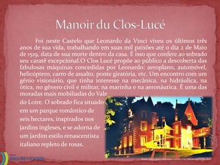 Foi neste Castelo que Leonardo da Vinci viveu os últimos três
anos de sua vida, trabalhando em suas mil paixões até o dia 2 de Maio
de 1519, data de sua morte dentro da casa. É isso que confere ao sobrado
seu caratê excepcional.O Clos Lucé propõe ao público a descoberta das
fabulosas máquinas concedidas por Leonardo: aeroplano, automóvel,
helicóptero, carro de assalto, ponte giratória, etc. Um encontro com um
gênio visionário, que tinha interesse na mecânica, na hidráulica, na
ótica, no gênero civil e militar, na marinha e na aeronáutica. É uma das
moradas mais mobiliadas do Vale
do Loire. O sobrado fica situado
em um parque romântico de
seis hectares, inspirados nos
jardins ingleses, e se adorna de
um jardim estilo renascentista
italiano repleto de rosas.

                                              Fonte: http://www.chateauxtourisme.com/isla/accueil/index.htm
 