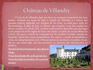 O Castelo de Villandry deve sua fama ao conjunto excepcional dos seus
  jardins. Acabado em torno de 1536, o Castelo de Villandry é o último dos
  grandes castelos edificado nas margens do rio Loire, no mais puro estilo do
  Renascimento. É obra de Jean Le Breton, que estudou a arte dos jardins em
  Roma, na Itália. No século XIX, o jardim tradicional foi destruído para dar lugar
  a um parque em estilo inglês em torno do castelo, no estilo do parque Monceau
  à Paris. Em 1906, o castelo foi comprado por Dr. Joachim Carvallo, nascido na
  Espanha, bisavô dos atuais proprietários. Ele salvou o castelo da demolição e
  criou, em plena harmonia com o Renascimento do momento, os jardins atuais.
  Ele foi, por outro lado, um dos pioneiros na abertura dos monumentos ao
  público.
 Horário de funcionamento: das 9h00 às
  17h30.
 Preço da entrada: R$ 20,80 por pessoa.
 Preço da visita aos jardins: R$ 13,90 por
  pessoa.

                                                       Fonte: http://www.chateauxtourisme.com/isla/accueil/index.htm
 